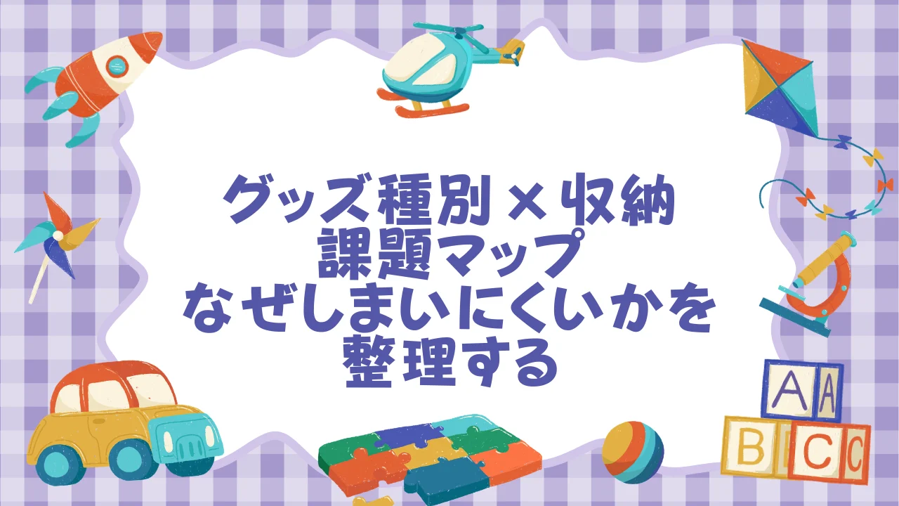 グッズ種別×収納課題マップ──まず「何を・なぜしまいにくいか」を整理する.webp