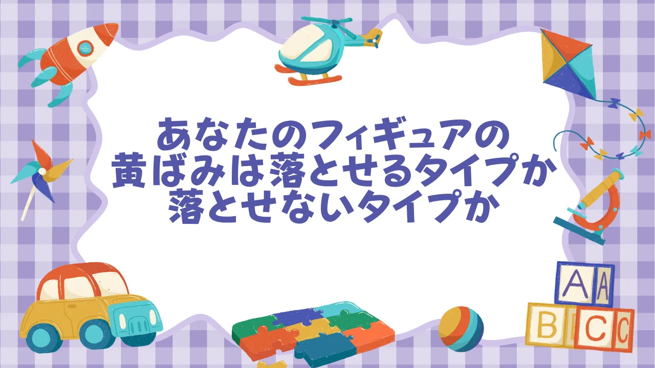 まず確認──あなたのフィギュアの黄ばみは「落とせるタイプ」か「落とせないタイプ」か